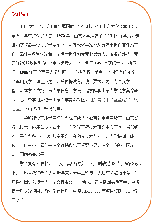 圆角矩形: 学科简介 山东大学“光学工程”属国家一级学科,源于山东大学(军用)光学系,具有悠久的历史。1970年,山东大学组建了(军用)光学系,是国内高校最早设立的光学系之一。理论化学家邓从豪院士担任首任系主任,晶体材料科学家蒋民华院士担任激光专业负责人,著名红外技术专家陈继述教授担任红外专业负责人。本学科于1983年获硕士学位授予权,1986年获“军用光学”博士学位授予权,是当时全国仅有的4个“军用光学”博士点之一,后依据教育部统一要求,更名为“光学工程”。本学科依托山东大学信息科学与工程学院和山东大学光学高等研究中心,办学地点位于山东大学青岛校区,地处青岛市“蓝色硅谷”核心区,依山傍海、环境优美。本学科建设有激光与红外系统集成技术教育部重点实验室、山东省激光技术与应用重点实验室、山东激光工程技术研究中心等3个省部级科研平台和多个省部级共享平台,在激光技术与应用、光学探测与成像、光电材料与器件等多个领域做出了重要成果,多个方向处于国际一流、国内领先水平。学科拥有专职教师52人,其中教授22人,副教授18人,省部级以上人才称号获得者8人。近年来,光学工程专业先后有3名博士毕业生获得全国优秀博士毕业论文提名奖,10余人次获得德国洪堡基金、中德博士后交流项目、香江学者计划、中德DAAD、CSC等项目资助赴海外学习交流。